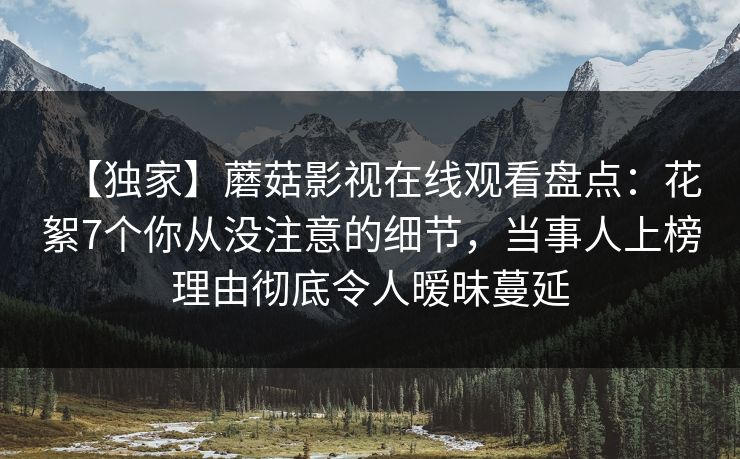 【独家】蘑菇影视在线观看盘点：花絮7个你从没注意的细节，当事人上榜理由彻底令人暧昧蔓延