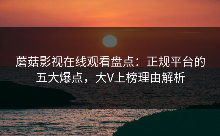 蘑菇影视在线观看盘点：正规平台的五大爆点，大V上榜理由解析