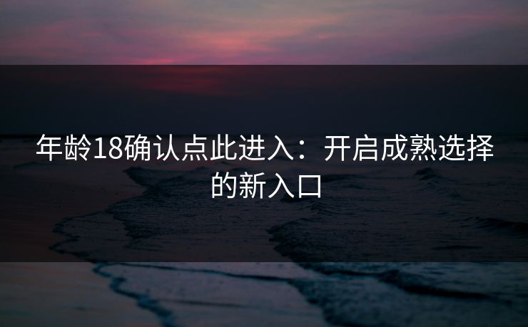 年龄18确认点此进入：开启成熟选择的新入口