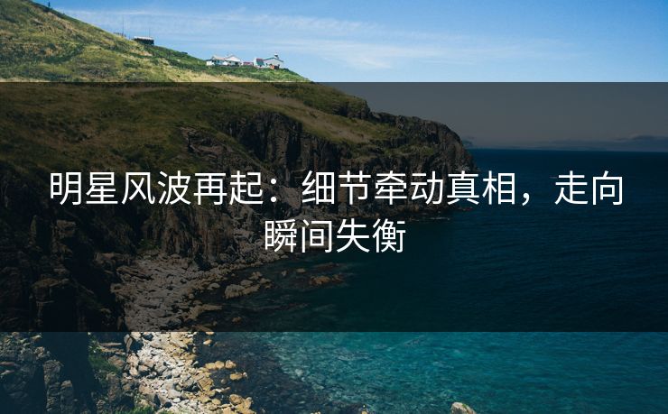 明星风波再起：细节牵动真相，走向瞬间失衡
